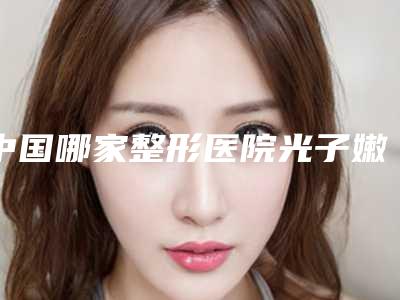 中国哪家整形医院光子嫩肤收缩毛孔最好:光子嫩肤收缩毛孔医院前50强精品首发