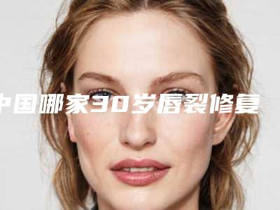 中国哪家30岁唇裂修复医院较好:30岁唇裂修复医院前50名全面揭幕