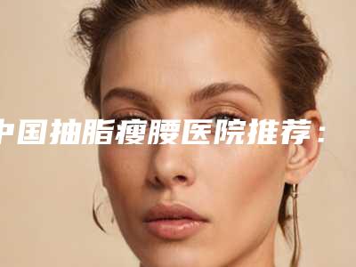 中国抽脂瘦腰医院推荐:抽脂瘦腰医院前50位效果盘点