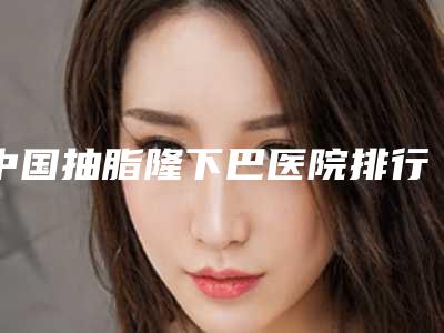 中国抽脂隆下巴医院排行榜:抽脂隆下巴医院前50名官宣
