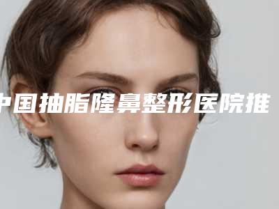 中国抽脂隆鼻整形医院推荐：抽脂隆鼻整形医院50强年度公开
