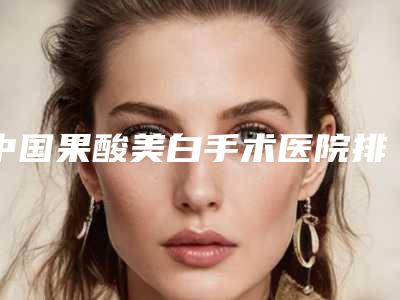 中国果酸美白手术医院排行榜：果酸美白手术医院TOP50强强榜权威公示