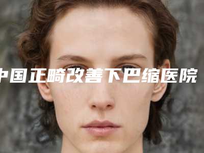 中国正畸改善下巴缩医院排行榜：正畸改善下巴缩医院top50口碑曝光