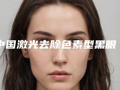 中国激光去除色素型黑眼圈医院推荐:激光去除色素型黑眼圈医院前50名实力抗打