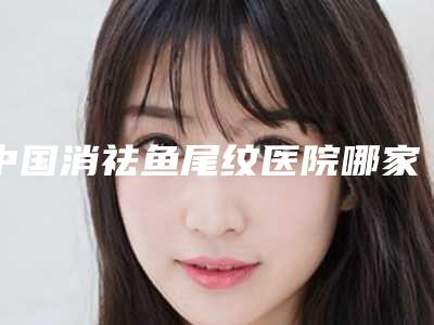中国消祛鱼尾纹医院哪家强:消祛鱼尾纹医院前50位名次刷新