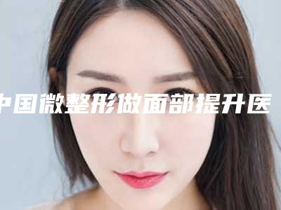 中国微整形做面部提升医院排名:微整形做面部提升医院50强2025新榜单公布