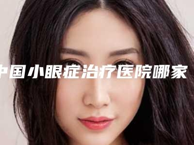 中国小眼症治疗医院哪家强:小眼症治疗医院前50专业介绍