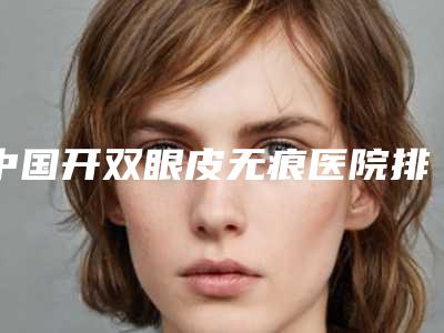 中国开双眼皮无痕医院排名:开双眼皮无痕医院前50佳综合实力强