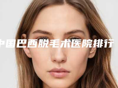 中国巴西脱毛术医院排行榜:巴西脱毛术医院前50名机构名单公布