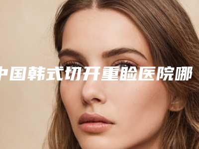 中国韩式切开重睑医院哪家:韩式切开重睑医院前50口碑深扒