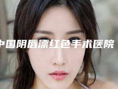 中国阴唇漂红色手术医院推荐:阴唇漂红色手术医院前50名效果大盘点