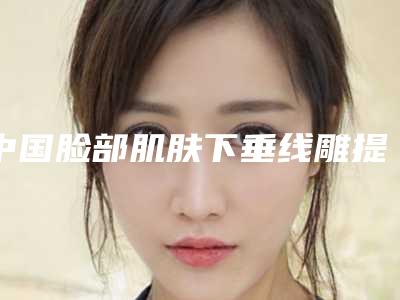 中国脸部肌肤下垂线雕提升医院推荐：脸部肌肤下垂线雕提升医院前50位榜单新出炉