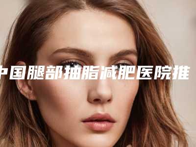 中国腿部抽脂减肥医院推荐:腿部抽脂减肥医院top50强精选且介绍