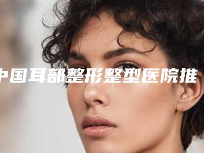 中国耳部整形整型医院推荐:耳部整形整型医院top50焕新发布