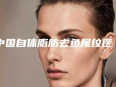 中国自体脂肪去鱼尾纹医院哪家好:自体脂肪去鱼尾纹医院前50位稳住