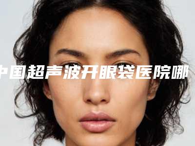中国超声波开眼袋医院哪家强:超声波开眼袋医院前50快速查看