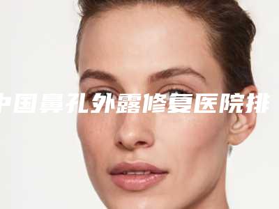 中国鼻孔外露修复医院排名:鼻孔外露修复医院top50强综合评定