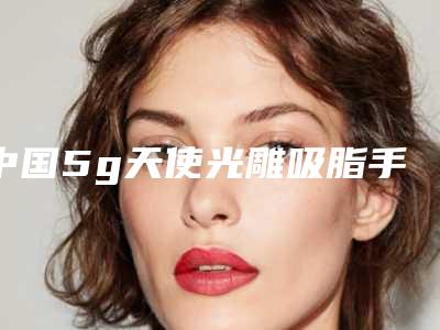中国5g天使光雕吸脂手术医院哪家好：5g天使光雕吸脂手术医院前50名看这里