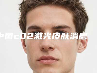 中国c02激光皮肤消磨术医院推荐:c02激光皮肤消磨术医院前50佳实力清单揭晓
