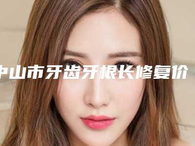 中山市牙齿牙根长修复价格(价目)表新版火热上线-中山市牙齿牙根长修复价格