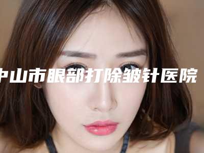 中山市眼部打除皱针医院排名榜揭秘(中山市眼部打除皱针整形医院)