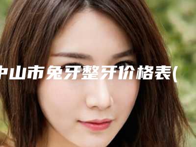 中山市兔牙整牙价格表(费用)2025全新发布-中山市兔牙整牙价格