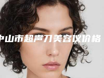 中山市超声刀美容仪价格价位表超全速看(中山市超声刀美容仪手术价格高不高呢)
