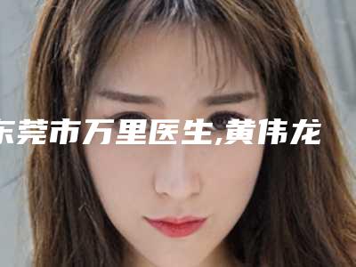 东莞市万里医生,黄伟龙医生哺乳期打麻药割双眼皮哪个技术更上一楼