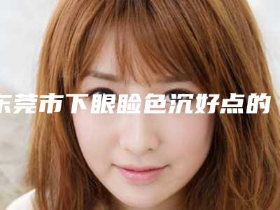 东莞市下眼睑色沉好点的医院(东莞市下眼睑色沉医院排行榜一览公布)