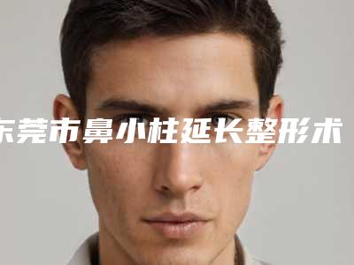 东莞市鼻小柱延长整形术医生排名榜前十强已出圈-东莞市鼻小柱延长整形术整形医生