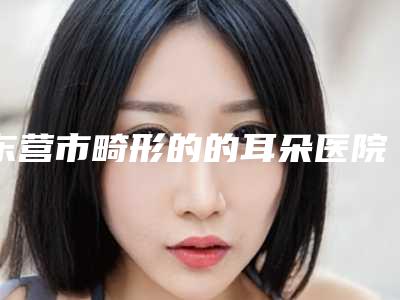 东营市畸形的的耳朵医院综合实力前十位排名提前出炉-东营市畸形的的耳朵整形医院