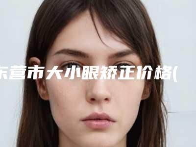 东营市大小眼矫正价格(价目)表项目2025分享-东营市大小眼矫正术大概需要价格是多少钱