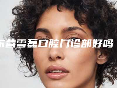 东营雪磊口腔门诊部好吗-价格收费表2025版全新发布一览