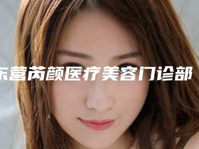东营芮颜医疗美容门诊部可靠吗？机构专家名单及价格标准新鲜出炉！