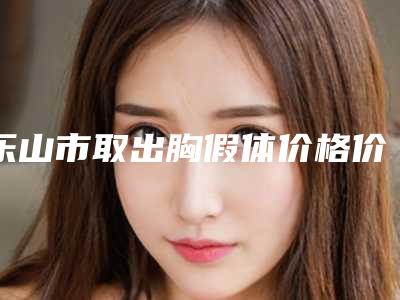 乐山市取出胸假体价格价位表附医生介绍-乐山市人民医院整形外科手术费用一般要多少钱