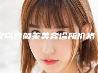 义乌喜颜莱美容诊所价格表(价目)2025收费一览-义乌市整形医院