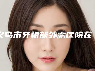 义乌市牙根部外露医院在榜名单走访公示(义乌市牙根部外露口腔医院公立私立靠谱合集)