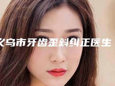 义乌市牙齿歪斜纠正医生排行榜十强权威梳理-义乌市郭雪晗口腔医生