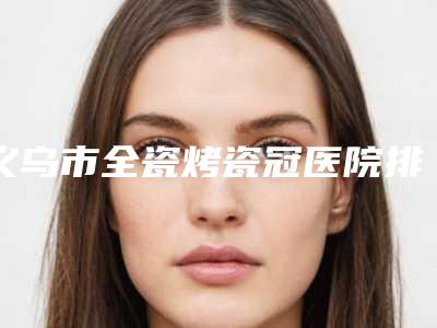 义乌市全瓷烤瓷冠医院排名专业评点(义乌市全瓷烤瓷冠口腔医院一起来瞧瞧实力高低~)