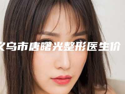 义乌市唐曙光整形医生价格(价目)表热门项目曝光