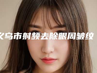 义乌市射频去除眼周皱纹费用表明细完整全新上线-义乌市射频去除眼周皱纹医院价格通常是多少呢