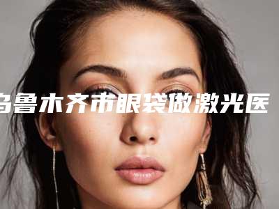 乌鲁木齐市眼袋做激光医院上榜名单前十强哪家有实力(新疆乌鲁木齐黎美整形美容带给大家全新的选择和体验)