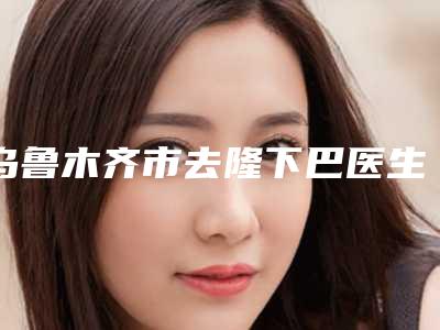 乌鲁木齐市去隆下巴医生上榜名单TOP10强详情名单盘点-阿克巴尔.阿合买提医生技术效果好