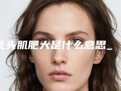 乳头肌肥大是什么意思_乳头短有点内陷怎么办