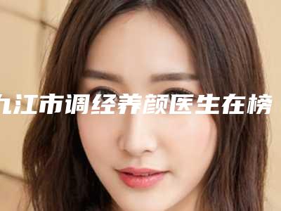 九江市调经养颜医生在榜清单前十名值得一去-赵云杰整形医生评价看效果挺好