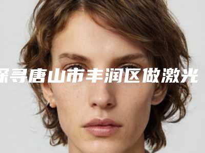 探寻唐山市丰润区做激光美白肌肤十位实力派专家-唐山市丰润区做激光美白肌肤哪个医生技术好