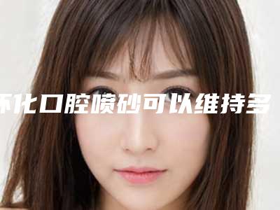 怀化口腔喷砂可以维持多久的时间
