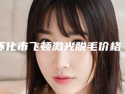 怀化市飞顿激光脱毛价格表收费标准参考公开-怀化市飞顿激光脱毛价格行情