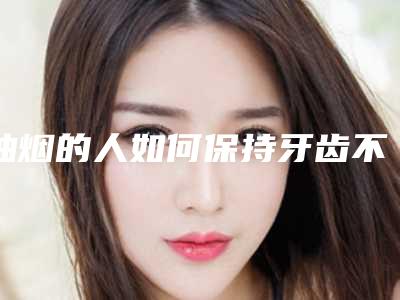抽烟的人如何保持牙齿不变色,口不臭?