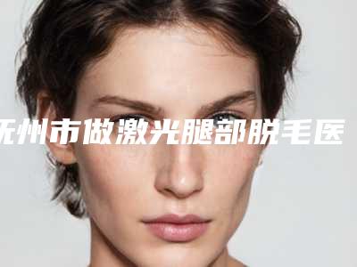 抚州市做激光腿部脱毛医生口碑排行top10名单确立-简雪平医生价格也亲民